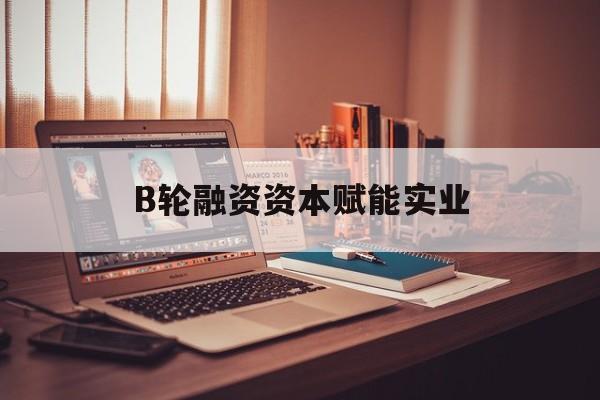 文昌市B轮融资资本赋能实业(b轮融资公司值得工作吗)